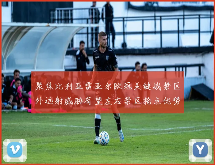 聚焦比利亚雷亚尔欧冠关键战禁区外远射威胁有望左右禁区抢点优势